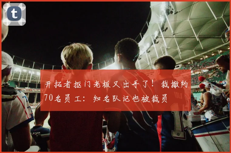 开拓者抠门老板又出手了！裁撤约70名员工：知名队记也被裁员