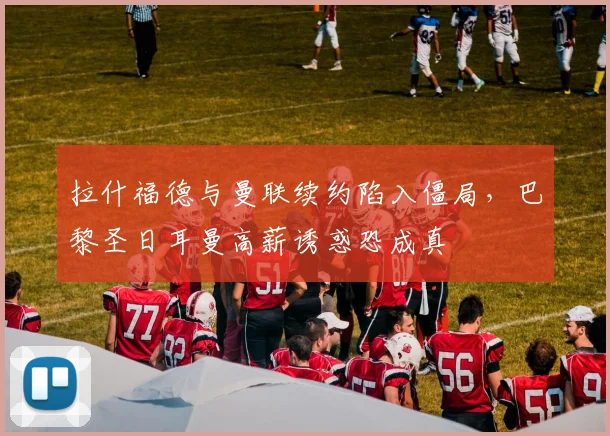 拉什福德与曼联续约陷入僵局，巴黎圣日耳曼高薪诱惑恐成真