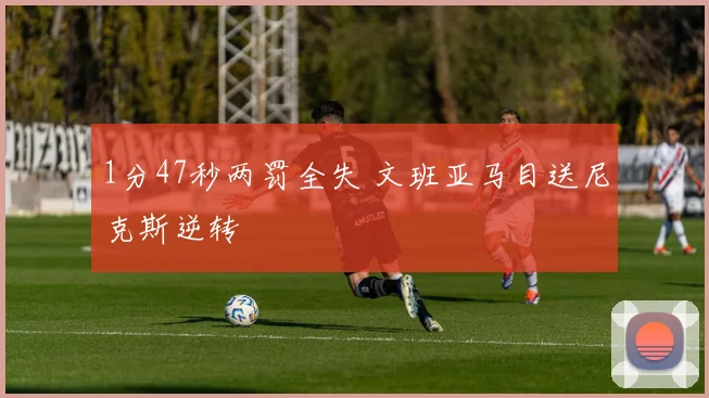 1分47秒两罚全失 文班亚马目送尼克斯逆转