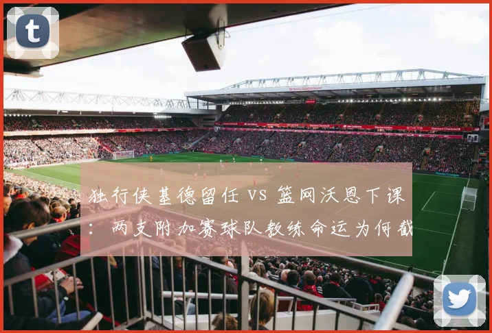 独行侠基德留任 vs 篮网沃恩下课：两支附加赛球队教练命运为何截然不同
