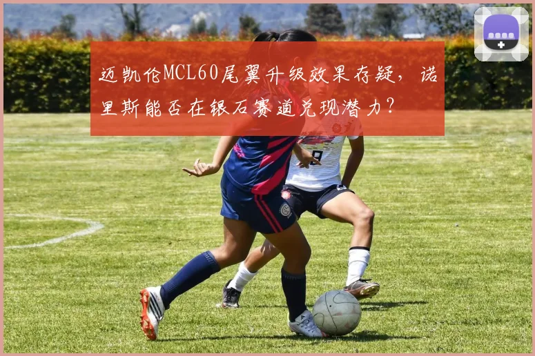 迈凯伦MCL60尾翼升级效果存疑，诺里斯能否在银石赛道兑现潜力？