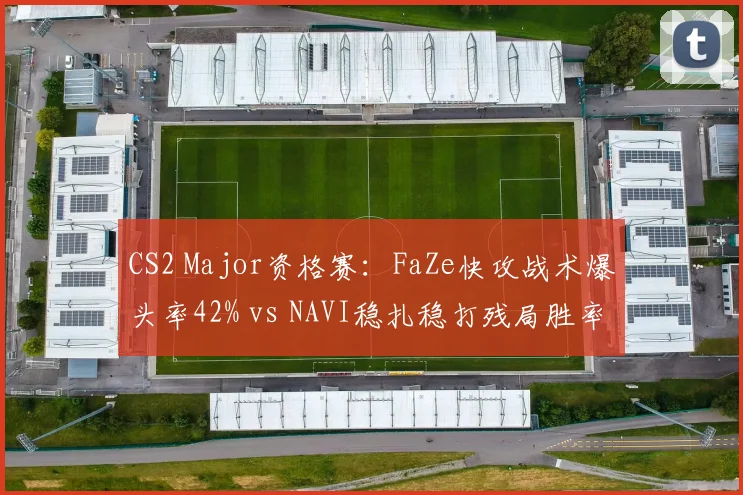 CS2 Major资格赛：FaZe快攻战术爆头率42% vs NAVI稳扎稳打残局胜率，打法风格对决
