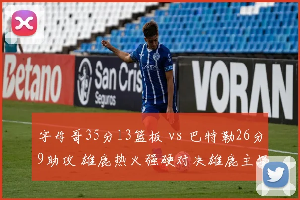 字母哥35分13篮板 vs 巴特勒26分9助攻 雄鹿热火强硬对决雄鹿主场险胜