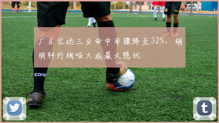 广东宏远三分命中率骤降至32%，胡明轩外线哑火成最大隐忧